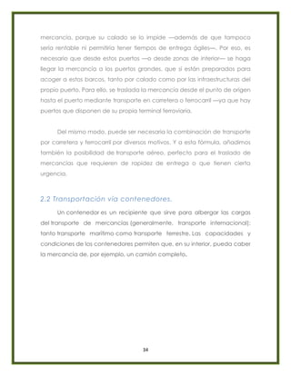 34
mercancía, porque su calado se lo impide —además de que tampoco
sería rentable ni permitiría tener tiempos de entrega ágiles—. Por eso, es
necesario que desde estos puertos —o desde zonas de interior— se haga
llegar la mercancía a los puertos grandes, que sí están preparados para
acoger a estos barcos, tanto por calado como por las infraestructuras del
propio puerto. Para ello, se traslada la mercancía desde el punto de origen
hasta el puerto mediante transporte en carretera o ferrocarril —ya que hay
puertos que disponen de su propia terminal ferroviaria.
Del mismo modo, puede ser necesaria la combinación de transporte
por carretera y ferrocarril por diversos motivos. Y a esta fórmula, añadimos
también la posibilidad de transporte aéreo, perfecto para el traslado de
mercancías que requieren de rapidez de entrega o que tienen cierta
urgencia.
2.2 Transportación vía contenedores.
Un contenedor es un recipiente que sirve para albergar las cargas
del transporte de mercancías (generalmente, transporte internacional):
tanto transporte marítimo como transporte terrestre. Las capacidades y
condiciones de los contenedores permiten que, en su interior, pueda caber
la mercancía de, por ejemplo, un camión completo.
 