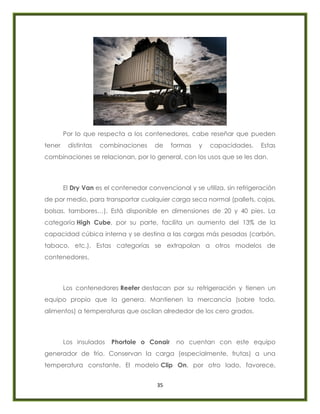 35
Por lo que respecta a los contenedores, cabe reseñar que pueden
tener distintas combinaciones de formas y capacidades. Estas
combinaciones se relacionan, por lo general, con los usos que se les dan.
El Dry Van es el contenedor convencional y se utiliza, sin refrigeración
de por medio, para transportar cualquier carga seca normal (pallets, cajas,
bolsas, tambores…). Está disponible en dimensiones de 20 y 40 pies. La
categoría High Cube, por su parte, facilita un aumento del 13% de la
capacidad cúbica interna y se destina a las cargas más pesadas (carbón,
tabaco, etc.). Estas categorías se extrapolan a otros modelos de
contenedores.
Los contenedores Reefer destacan por su refrigeración y tienen un
equipo propio que la genera. Mantienen la mercancía (sobre todo,
alimentos) a temperaturas que oscilan alrededor de los cero grados.
Los insulados Phortole o Conair no cuentan con este equipo
generador de frío. Conservan la carga (especialmente, frutas) a una
temperatura constante. El modelo Clip On, por otro lado, favorece,
 