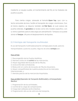 36
mediante un equipo auxiliar, el mantenimiento del frío en los traslados de
puerta a puerta.
Para ciertas cargas, sobresale el formato Open Top, que, con su
techo removible de lona, facilita el transporte de cargas voluminosas. Con
el mismo objetivo, se dispone también del Flat Rack, el cual carece de
puertas laterales. El granelero se revela como otro modelo específico, con
su toma superiores para la descarga por precipitación. Tampoco se puede
obviar el Tanque, útil para el desplazamiento de líquidos.
2.3 Ventajas del transporte multimodal.
El uso del transporte multimodal presenta ventajas para el país, para los
transportadores y para los usuarios. Algunos de estas ventajas son:
Para el País:
1. Descongestión de los Puertos Marítimos,
2. Menores costos en el control de las mercancías,
3. Mayor seguridad del recaudo de los tributos,
4. Autocontrol del contrabando,
5. Reducción en costos de recaudos de Tributos Aduaneros,
6. Mayor competitividad de nuestros productos en los mercados
Internacionales, y
7. Menores precios de las mercancías importadas.
Para el OTM (Operador de Transporte Multimodal) y el transportador
Efectivo:
1. Programación de las actividades,
2. Control de la carga de compensación,
3. Carga bien estibada (evita siniestros),
4. Programación del uso de vehículos de transporte,
 