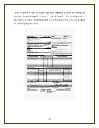 40
También debe reflejar el importe del flete marítimo o coste del transporte
marítimo, la moneda en la que se ha calculado esta cifra y si el flete se ha
abonado en origen (freight prepaid) o si se trata de un flete que se pagará
en destino (freight collect).
 