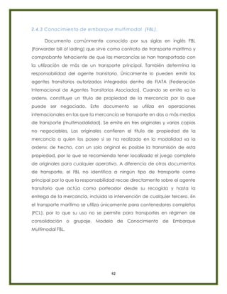 42
2.4.3 Conocimiento de embarque multimodal (FBL).
Documento comúnmente conocido por sus siglas en inglés FBL
(Forwarder bill of lading) que sirve como contrato de transporte marítimo y
comprobante fehaciente de que las mercancías se han transportado con
la utilización de más de un transporte principal. También determina la
responsabilidad del agente transitorio. Únicamente lo pueden emitir los
agentes transitorios autorizados integrados dentro de FIATA (Federación
Internacional de Agentes Transitorios Asociados). Cuando se emite «a la
orden», constituye un título de propiedad de la mercancía por lo que
puede ser negociado. Este documento se utiliza en operaciones
internacionales en las que la mercancía se transporte en dos o más medios
de transporte (multimodalidad). Se emite en tres originales y varias copias
no negociables. Los originales confieren el título de propiedad de la
mercancía a quien los posee si se ha realizado en la modalidad «a la
orden»; de hecho, con un solo original es posible la transmisión de esta
propiedad, por lo que se recomienda tener localizado el juego completo
de originales para cualquier operativa. A diferencia de otros documentos
de transporte, el FBL no identifica a ningún tipo de transporte como
principal por lo que la responsabilidad recae directamente sobre el agente
transitorio que actúa como porteador desde su recogida y hasta la
entrega de la mercancía, incluida la intervención de cualquier tercero. En
el transporte marítimo se utiliza únicamente para contenedores completos
(FCL), por lo que su uso no se permite para transportes en régimen de
consolidación o grupaje. Modelo de Conocimiento de Embarque
Multimodal FBL.
 