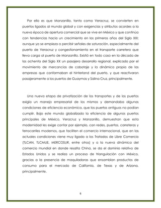 6
Por ello es que Manzanillo, tanto como Veracruz, se convierten en
puertos ligados al mundo global y con exigencias y atributos acordes a la
nueva época de apertura comercial que se vive en México y que continúa
con tendencias hacia un crecimiento en los primeros años del Siglo XXI;
aunque ya se empieza a percibir señales de saturación, especialmente del
puerto de Veracruz y congestionamiento en el transporte carretero que
lleva carga al puerto de Manzanillo. Existió en todo caso en la década de
los ochenta del Siglo XX un pasajero desarrollo regional, explicado por el
movimiento de mercancías de cabotaje y la dinámica propia de las
empresas que conformaban el hinterland del puerto, y que reactivaron
pasajeramente a los puertos de Guaymas y Salina Cruz, principalmente.
Una nueva etapa de privatización de los transportes y de los puertos
exigía un manejo empresarial de los mismos y demandaba algunas
condiciones de eficiencia económica, que los puertos antiguos no podían
cumplir. Bajo este mundo globalizado la eficiencia de algunos puertos
principales de México, Veracruz y Manzanillo, demuestran que esta
modernidad les exige contar por ejemplo, con redes, puertos, carreteras y
ferrocarriles modernos, que faciliten el comercio internacional, que en las
actuales condiciones viene muy ligado a los Tratados de Libre Comercio
(TLCAN, TLCMUE, MERCOSUR, entre otros) y a la nueva dinámica del
comercio mundial en donde resalta China, se da el dominio relativo de
Estados Unidos y se realiza un proceso de triangulación con México,
gracias a la presencia de maquiladoras que ensamblan productos de
consumo para el mercado de California, de Texas y de Arizona,
principalmente.
 