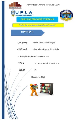 INSTITUCIÓN EDUCATIVA N° 31541 “RICARDO PALMA”
DOCENTE : Lic. Gabriela Poma Reyes
ALUMNAS : Lecca Domínguez, Hercelinda
CARRERA PROF : Educación Inicial
TEMA : Documentos Administrativos
CICLO : VI
Huancayo -2020
PRÁCTICA II
FACULTAD EDUCACIÓN Y CIENCIAS
HUAMANAS
 