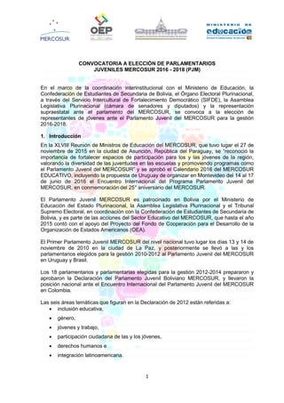 1
CONVOCATORIA A ELECCIÓN DE PARLAMENTARIOS
JUVENILES MERCOSUR 2016 - 2018 (PJM)
En el marco de la coordinación interinstitucional con el Ministerio de Educación, la
Confederación de Estudiantes de Secundaria de Bolivia, el Órgano Electoral Plurinacional,
a través del Servicio Intercultural de Fortalecimiento Democrático (SIFDE), la Asamblea
Legislativa Plurinacional (cámara de senadores y diputados) y la representación
supraestatal ante el parlamento del MERCOSUR, se convoca a la elección de
representantes de jóvenes ante el Parlamento Juvenil del MERCOSUR para la gestión
2016-2018.
1. Introducción
En la XLVIII Reunión de Ministros de Educación del MERCOSUR, que tuvo lugar el 27 de
noviembre de 2015 en la ciudad de Asunción, República del Paraguay, se “reconoció la
importancia de fortalecer espacios de participación para los y las jóvenes de la región,
valorando la diversidad de las juventudes en las escuelas y promoviendo programas como
el Parlamento Juvenil del MERCOSUR” y se aprobó el Calendario 2016 del MERCOSUR
EDUCATIVO, incluyendo la propuesta de Uruguay de organizar en Montevideo del 14 al 17
de junio de 2016 el Encuentro Internacional del Programa Parlamento Juvenil del
MERCOSUR, en conmemoración del 25° aniversario del MERCOSUR.
El Parlamento Juvenil MERCOSUR es patrocinado en Bolivia por el Ministerio de
Educación del Estado Plurinacional, la Asamblea Legislativa Plurinacional y el Tribunal
Supremo Electoral, en coordinación con la Confederación de Estudiantes de Secundaria de
Bolivia, y es parte de las acciones del Sector Educativo del MERCOSUR, que hasta el año
2015 contó con el apoyo del Proyecto del Fondo de Cooperación para el Desarrollo de la
Organización de Estados Americanos (OEA).
El Primer Parlamento Juvenil MERCOSUR del nivel nacional tuvo lugar los días 13 y 14 de
noviembre de 2010 en la ciudad de La Paz, y posteriormente se llevó a las y los
parlamentarios elegidos para la gestión 2010-2012 al Parlamento Juvenil del MERCOSUR
en Uruguay y Brasil.
Los 18 parlamentarios y parlamentarias elegidas para la gestión 2012-2014 prepararon y
aprobaron la Declaración del Parlamento Juvenil Boliviano MERCOSUR, y llevaron la
posición nacional ante el Encuentro Internacional del Parlamento Juvenil del MERCOSUR
en Colombia.
Las seis áreas temáticas que figuran en la Declaración de 2012 están referidas a:
 inclusión educativa,
 género,
 jóvenes y trabajo,
 participación ciudadana de las y los jóvenes,
 derechos humanos e
 integración latinoamericana.
 