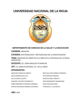 UNIVERSIDAD NACIONAL DE LA RIOJA
DEPARTAMENTO DE CIENCIAS DE LA SALUD Y LA EDUCACION
CARRERA: MEDICINA
CATEDRA: EPISTEMOLOGIA Y METODOLOGIA DE LA INVESTIGACION
TEMA: OBESIDAD EN NIÑOS DE 8-14 AÑOS EN LA PROVINCIA DE LA RIOJA,
ARGENTINA
DOCENTE: LIC. SARA ANGELICA ITURRALDE
JTP: LIC. MARILYN REYNES, LIC. LEYLA SORIA
INTEGRANTES:
ABRAHAM VANESA ELIZABETH
AVILA ANDRADA ANA LUZ
DE LA FUENTE JULIETA
ESQUIVEL PACHECO FEDERICO E.
FABRE OBREDOR FLORENCIA GABRIELA
GARCIA ARGUMOSA MARINÉ ALEJANDRA
MACHUCA VEGA MARIA FLORENCIA
PAZ RODRIGO EXEQUIEL
REARTES ARIEL MARCO F.
SOSA MONSERRAT MAXIMILIANO
SOSA FACUNDO ISAAC
TERRAZAS S. LUIS WALDO
AÑO: 2016
 