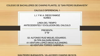 COLEGIO DE BACHILLERES DE CHIAPAS PLANTEL 32 “SAN PEDRO BUENAVISTA”
CALCULO DIFERENCIAL 1
L.I. Y M. A. DIEGO RAMOZ
NUÑES
LINEA DEL TIEMPO
ANTECEDENTES Y EVOLUCION DEL CALCULO
PRESENTA:
5°”B”
02- ALFONSO RUIZ MIGUEL EDUARDO.
39-TIPA SALDAÑA REINOL.
41-VENTURA LOPEZ DIEGO ALEJANDRO.
42-VENTURA TORRES GABRIELA.
SAN PEDRO BUENAVISTA, VILLACORZO CHIAPAS 06/10/16.
 