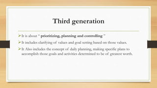 Third generation
It is about “ prioritizing, planning and controlling ”
It includes clarifying of values and goal setting based on those values.
It Also includes the concept of daily planning, making specific plans to
accomplish those goals and activities determined to be of greatest worth.
 