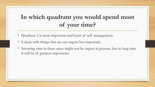 In which quadrant you would spend most
of your time?
• Quadrant 2 is most important and heart of self management.
• it deals with things that are not urgent but important.
• Investing time in these areas might not be urgent at present, but in long time
it will be of greatest importance.
 