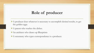 Role of producer
A producer does whatever is necessary to accomplish desired results, to get
the golden eggs.
A parent who washes the dishes.
An architect who draws up Blueprints
A seceratary who types correspondence is a producer.
 