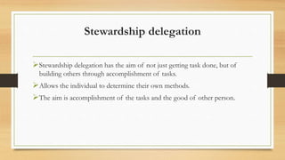 Stewardship delegation
Stewardship delegation has the aim of not just getting task done, but of
building others through accomplishment of tasks.
Allows the individual to determine their own methods.
The aim is accomplishment of the tasks and the good of other person.
 