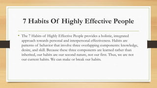 7 Habits Of Highly Effective People
• The 7 Habits of Highly Effective People provides a holistic, integrated
approach towards personal and interpersonal effectiveness. Habits are
patterns of behavior that involve three overlapping components: knowledge,
desire, and skill. Because these three components are learned rather than
inherited, our habits are our second nature, not our first. Thus, we are not
our current habits. We can make or break our habits.
 