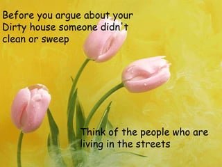Before you argue about your
Dirty house someone didn't
clean or sweep
Think of the people who are
living in the streets
 