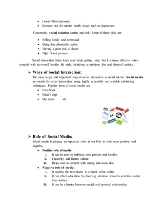  Lower blood pressure.
 Reduces risk for mental health issues such as depression.
Conversely, social isolation carries real risk. Some of these risks are
 Felling lonely and depressed
 Being less physically active
 Having a great risk of death
 High blood pressure
Social interaction helps keep your brain getting rusty, but it is more effective when
coupled with an overall healthy life style, including a nutritious diet and physical activity.
 Ways of Social Interaction:
The most larger and important way of social interaction is social media. Social media
are media for social interaction, using highly accessible and scalable publishing
techniques. Popular form of social media are
 Face book
 What’s app
 My space etc
 Role of Social Media:
Social media is playing an important roles in our lives in both ways positive and
negative,
 Positive role of media:
i. It can be used to embrace your passion and identity.
ii. Creativity and Remix culture
iii. Helps user to connect with strong and weak ties.
 Negative role of media:
i. It enables the individuals to commit crime online.
ii. It can effect education by diverting attention towards activities rather
than studies
iii. It can be a barrier between social and personal relationship.
 