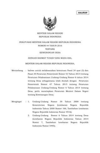 MENTERI DALAM NEGERI
REPUBLIK INDONESIA
PERATURAN MENTERI DALAM NEGERI REPUBLIK INDONESIA
NOMOR 44 TAHUN 2016
TENTANG
KEWENANGAN DESA
DENGAN RAHMAT TUHAN YANG MAHA ESA,
MENTERI DALAM NEGERI REPUBLIK INDONESIA,
Menimbang : bahwa untuk melaksanakan ketentuan Pasal 34 ayat (3) dan
Pasal 39 Peraturan Pemerintah Nomor 43 Tahun 2014 tentang
Peraturan Pelaksanaan Undang–Undang Nomor 6 tahun 2014
tentang Desa sebagaimana telah diubah dengan Peraturan
Pemerintah Nomor 47 Tahun 2015 tentang Peraturan
Pelaksanaan Undang-Undang Nomor 6 Tahun 2014 tentang
Desa, perlu menetapkan Peraturan Menteri Dalam Negeri
tentang Kewenangan Desa;
Mengingat : 1. Undang-Undang Nomor 39 Tahun 2008 tentang
Kementerian Negara (Lembaran Negara Republik
Indonesia Tahun 2008 Nomor 166, Tambahan Lembaran
Negara Republik Indonesia Nomor 4916);
2. Undang-Undang Nomor 6 Tahun 2014 tentang Desa
(Lembaran Negara Republik Indonesia Tahun 2014
Nomor 7, Tambahan Lembaran Negara Republik
Indonesia Nomor 5495);
SALINAN
 