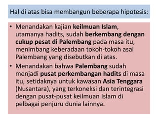 Hal di atas bisa membangun beberapa hipotesis:
• Menandakan kajian keilmuan Islam,
utamanya hadits, sudah berkembang dengan
cukup pesat di Palembang pada masa itu,
menimbang keberadaan tokoh-tokoh asal
Palembang yang disebutkan di atas.
• Menandakan bahwa Palembang sudah
menjadi pusat perkembangan hadits di masa
itu, setidaknya untuk kawasan Asia Tenggara
(Nusantara), yang terkoneksi dan terintegrasi
dengan pusat-pusat keilmuan Islam di
pelbagai penjuru dunia lainnya.
 
