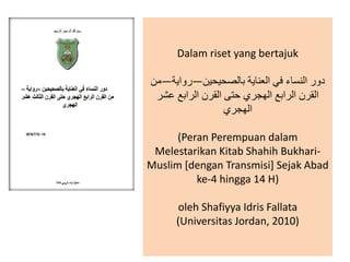 Dalam riset yang bertajuk
‫بالصحيحين‬ ‫العناية‬ ‫في‬ ‫النساء‬ ‫دور‬—‫رواية‬—‫من‬
‫عشر‬ ‫الرابع‬ ‫القرن‬ ‫حتى‬ ‫الهجري‬ ‫الرابع‬ ‫القرن‬
‫الهجري‬
(Peran Perempuan dalam
Melestarikan Kitab Shahih Bukhari-
Muslim [dengan Transmisi] Sejak Abad
ke-4 hingga 14 H)
oleh Shafiyya Idris Fallata
(Universitas Jordan, 2010)
 
