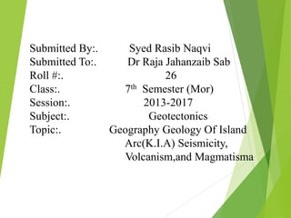 Submitted By:. Syed Rasib Naqvi
Submitted To:. Dr Raja Jahanzaib Sab
Roll #:. 26
Class:. 7th Semester (Mor)
Session:. 2013-2017
Subject:. Geotectonics
Topic:. Geography Geology Of Island
Arc(K.I.A) Seismicity,
Volcanism,and Magmatisma
 