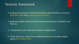 Tectonic framework
 Geologic Structures in Central Indus Basin were formed as a result of
Basement uplift and Compressional tectonics
 Basement uplift: Gentle Domal structures like khairpur, kandhkot and
Mari etc.
 Compression: Inner and outer Sulaiman folded zone
 These structures ranges from simple dome(sui) to complex Duplex
types(outer folded zone)
 