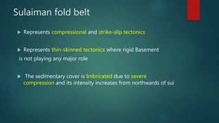 Sulaiman fold belt
 Represents compressional and strike-slip tectonics
 Represents thin-skinned tectonics where rigid Basement
is not playing any major role
 The sedimentary cover is Imbricated due to severe
compression and its intensity increases from northwards of sui
 