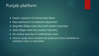 Punjab platform
 Eastern segment of Central Indus Basin
 Dips westward in to Sulaiman depression
 Sargodha Ridge marks the north-eastern boundary
 Sukkr Ridge marks the southern boundry
 No surface outcrops of sedimentary rocks
 Seismic study have revealed the presence of pre-cambrian to
cambrian rocks in subsurface
 