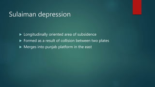 Sulaiman depression
 Longitudinally oriented area of subsidence
 Formed as a result of collision between two plates
 Merges into punjab platform in the east
 