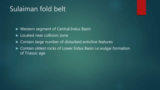 Sulaiman fold belt
 Western segment of Central Indus Basin
 Located near collision zone
 Contain large number of disturbed anticline features
 Contain oldest rocks of Lower Indus Basin i.e wulgai formation
of Triassic age
 