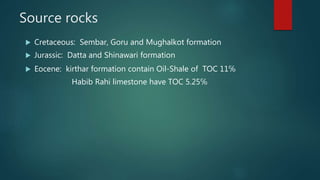 Source rocks
 Cretaceous: Sembar, Goru and Mughalkot formation
 Jurassic: Datta and Shinawari formation
 Eocene: kirthar formation contain Oil-Shale of TOC 11℅
Habib Rahi limestone have TOC 5.25℅
 