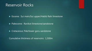 Reservoir Rocks
 Eocene: Sui main/Sui upper/Habib Rahi limestone
 Paleocene: Ranikot limestone/sandstone
 Cretaceous: Pab/lower goru sandstone
Cumulative thickness of reservoirs: 1,500m
 