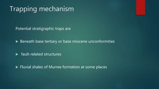 Trapping mechanism
Potential stratigraphic traps are
 Beneath base tertiary or base miocene unconformities
 fault-related structures
 Fluvial shales of Murree formation at some places
 