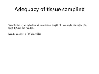 Adequacy of tissue sampling
Sample size – two cylinders with a minimal length of 1 cm and a diameter of at
least 1.2 mm are needed.
Needle gauge: 16 - 18 gauge (G).
 