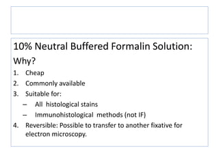 Biopsy Fixation
10% Neutral Buffered Formalin Solution:
Why?
1. Cheap
2. Commonly available
3. Suitable for:
– All histological stains
– Immunohistological methods (not IF)
4. Reversible: Possible to transfer to another fixative for
electron microscopy.
 