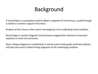 Background
A renal biopsy is a procedure used to obtain a segment of renal tissue, usually through
a needle or another surgical instrument.
Analysis of this tissue is then used in the diagnosis of an underlying renal condition.
Renal biopsy is used to diagnose renal diseases ranging from infection to transient
rejection to renal cell carcinoma.
Once a biopsy diagnosis is established, it can be used to help guide treatment options
and may also assist in determining prognosis of the underlying condition.
 