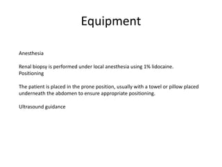 Equipment
Anesthesia
Renal biopsy is performed under local anesthesia using 1% lidocaine.
Positioning
The patient is placed in the prone position, usually with a towel or pillow placed
underneath the abdomen to ensure appropriate positioning.
Ultrasound guidance
 
