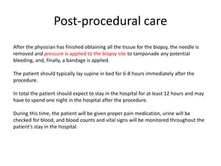 Post-procedural care
After the physician has finished obtaining all the tissue for the biopsy, the needle is
removed and pressure is applied to the biopsy site to tamponade any potential
bleeding, and, finally, a bandage is applied.
The patient should typically lay supine in bed for 6-8 hours immediately after the
procedure.
In total the patient should expect to stay in the hospital for at least 12 hours and may
have to spend one night in the hospital after the procedure.
During this time, the patient will be given proper pain medication, urine will be
checked for blood, and blood counts and vital signs will be monitored throughout the
patient’s stay in the hospital.
 