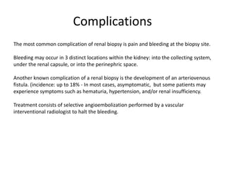 Complications
The most common complication of renal biopsy is pain and bleeding at the biopsy site.
Bleeding may occur in 3 distinct locations within the kidney: into the collecting system,
under the renal capsule, or into the perinephric space.
Another known complication of a renal biopsy is the development of an arteriovenous
fistula. (incidence: up to 18% - In most cases, asymptomatic, but some patients may
experience symptoms such as hematuria, hypertension, and/or renal insufficiency.
Treatment consists of selective angioembolization performed by a vascular
interventional radiologist to halt the bleeding.
 
