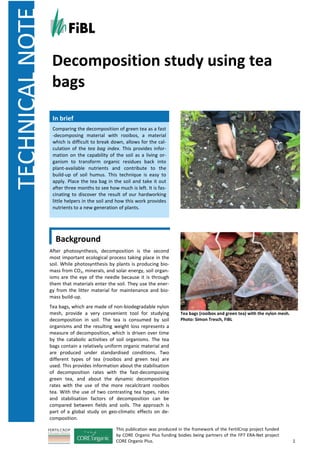 TECHNICALNOTE
This publication was produced in the framework of the FertilCrop project funded
by CORE Organic Plus funding bodies being partners of the FP7 ERA-Net project
CORE Organic Plus. 1
Background
After photosynthesis, decomposition is the second
most important ecological process taking place in the
soil. While photosynthesis by plants is producing bio-
mass from CO2, minerals, and solar energy, soil organ-
isms are the eye of the needle because it is through
them that materials enter the soil. They use the ener-
gy from the litter material for maintenance and bio-
mass build-up.
Tea bags, which are made of non-biodegradable nylon
mesh, provide a very convenient tool for studying
decomposition in soil. The tea is consumed by soil
organisms and the resulting weight loss represents a
measure of decomposition, which is driven over time
by the catabolic activities of soil organisms. The tea
bags contain a relatively uniform organic material and
are produced under standardised conditions. Two
different types of tea (rooibos and green tea) are
used. This provides information about the stabilisation
of decomposition rates with the fast-decomposing
green tea, and about the dynamic decomposition
rates with the use of the more recalcitrant rooibos
tea. With the use of two contrasting tea types, rates
and stabilisation factors of decomposition can be
compared between fields and soils. The approach is
part of a global study on geo-climatic effects on de-
composition.
Tea bags (rooibos and green tea) with the nylon mesh.
Photo: Simon Tresch, FiBL
Decomposition study using tea
bags
In brief
Comparing the decomposition of green tea as a fast
-decomposing material with rooibos, a material
which is difficult to break down, allows for the cal-
culation of the tea bag index. This provides infor-
mation on the capability of the soil as a living or-
ganism to transform organic residues back into
plant-available nutrients and contribute to the
build-up of soil humus. This technique is easy to
apply. Place the tea bag in the soil and take it out
after three months to see how much is left. It is fas-
cinating to discover the result of our hardworking
little helpers in the soil and how this work provides
nutrients to a new generation of plants.
 