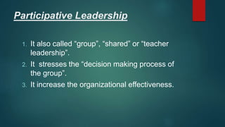 Participative Leadership
1. It also called “group”, “shared” or “teacher
leadership”.
2. It stresses the “decision making process of
the group”.
3. It increase the organizational effectiveness.
 