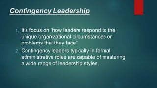 Contingency Leadership
1. It’s focus on “how leaders respond to the
unique organizational circumstances or
problems that they face”.
2. Contingency leaders typically in formal
administrative roles are capable of mastering
a wide range of leadership styles.
 