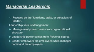 Managerial Leadership
1. Focuses on the “functions, tasks, or behaviors of
leader”.
Leadership versus Management
 Management power comes from organizational
structure.
 Leadership power comes from Personal source.
 Leader empowers the employees while manager
command the employees
 