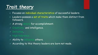 Trait theory
 Focuses on individual characteristics of successful leaders.
 Leaders possess a set of traits which make them distinct from
followers.
 A strong desire for accomplishment.
 Creativity and intelligence.
 Initiative.
 High tolerence.
 Ability to influence others.
 According to this theory leaders are born not made.
 