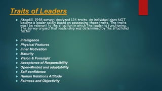 Traits of Leaders
 Stogdill, 1948 survey: Analyzed 124 traits. An individual does NOT
become a leader solely based on possessing these traits. The traits
must be relevant to the situation in which the leader is functioning.
The survey argued that leadership was determined by the situational
factor
 Intelligence
 Physical Features
 Inner Motivation
 Maturity
 Vision & Foresight
 Acceptance of Responsibility
 Open-Minded and adaptability
 Self-confidence
 Human Relations Attitude
 Fairness and Objectivity
 