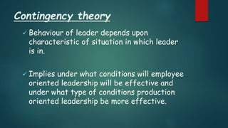 Contingency theory
 Behaviour of leader depends upon
characteristic of situation in which leader
is in.
 Implies under what conditions will employee
oriented leadership will be effective and
under what type of conditions production
oriented leadership be more effective.
 