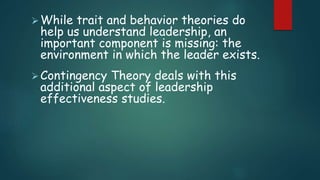 While trait and behavior theories do
help us understand leadership, an
important component is missing: the
environment in which the leader exists.
Contingency Theory deals with this
additional aspect of leadership
effectiveness studies.
 