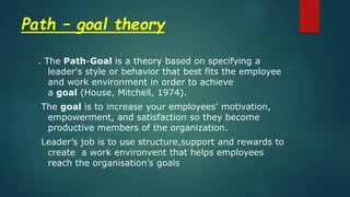 Path – goal theory
. The Path-Goal is a theory based on specifying a
leader's style or behavior that best fits the employee
and work environment in order to achieve
a goal (House, Mitchell, 1974).
The goal is to increase your employees' motivation,
empowerment, and satisfaction so they become
productive members of the organization.
Leader’s job is to use structure,support and rewards to
create a work environvent that helps employees
reach the organisation’s goals
 