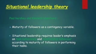 Situational leadership theory
Paul hershey and Kenneth blanchard :
 Maturity of followers as a contingency variable.
 Situational leadership requires leader’s emphasis
on task behaviours and relationship behaviour
according to maturity of followers in performing
their tasks.
 