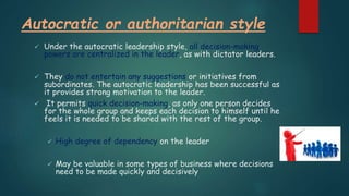 Autocratic or authoritarian style
 Under the autocratic leadership style, all decision-making
powers are centralized in the leader, as with dictator leaders.
 They do not entertain any suggestions or initiatives from
subordinates. The autocratic leadership has been successful as
it provides strong motivation to the leader.
 It permits quick decision-making, as only one person decides
for the whole group and keeps each decision to himself until he
feels it is needed to be shared with the rest of the group.
 High degree of dependency on the leader
 May be valuable in some types of business where decisions
need to be made quickly and decisively
 
