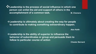 Leadership is the process of social influence in which one
person can enlist the aid and support of others in the
accomplishment of a common task. M. Chemers
Leadership is ultimately about creating the way for people
to contribute to making something extraordinary happen.
Alan Keith
Leadership is the ability of superior to influence the
behavior of subordinates or group and persuade them to
follow to particular course of action
Chester Bernard
 