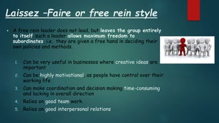 Laissez –Faire or free rein style
 A free rein leader does not lead, but leaves the group entirely
to itself such a leader allows maximum freedom to
subordinates, i.e. they are given a free hand in deciding their
own policies and methods.
1. Can be very useful in businesses where creative ideas are
important
2. Can be highly motivational, as people have control over their
working life
3. Can make coordination and decision making time-consuming
and lacking in overall direction
4. Relies on good team work.
5. Relies on good interpersonal relations
 
