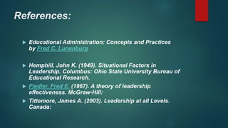 References:
 Educational Administration: Concepts and Practices
by Fred C. Lunenburg
 Hemphill, John K. (1949). Situational Factors in
Leadership. Columbus: Ohio State University Bureau of
Educational Research.
 Fiedler, Fred E. (1967). A theory of leadership
effectiveness. McGraw-Hill:
 Tittemore, James A. (2003). Leadership at all Levels.
Canada:
 