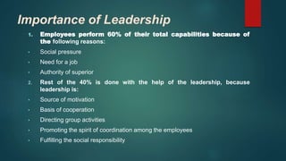 Importance of Leadership
1. Employees perform 60% of their total capabilities because of
the following reasons:
• Social pressure
• Need for a job
• Authority of superior
2. Rest of the 40% is done with the help of the leadership, because
leadership is:
• Source of motivation
• Basis of cooperation
• Directing group activities
• Promoting the spirit of coordination among the employees
• Fulfilling the social responsibility
 